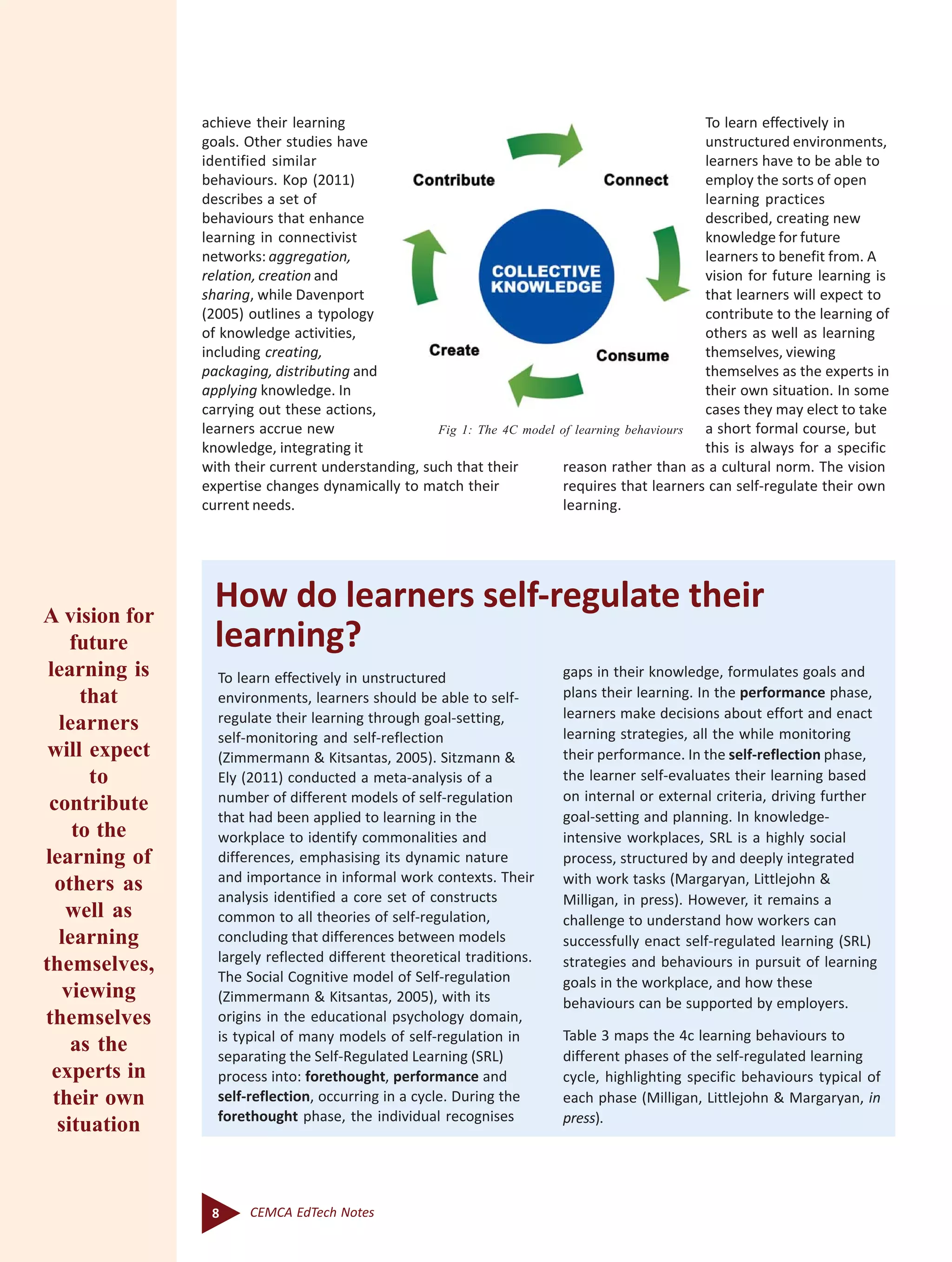 8 CEMCA EdTech Notes
Fig 1: The 4C model of learning behaviours
achieve their learning
goals. Other studies have
identified similar
behaviours. Kop (2011)
describes a set of
behaviours that enhance
learning in connectivist
networks: aggregation,
relation, creation and
sharing, while Davenport
(2005) outlines a typology
of knowledge activities,
including creating,
packaging, distributing and
applying knowledge. In
carrying out these actions,
learners accrue new
knowledge, integrating it
with their current understanding, such that their
expertise changes dynamically to match their
current needs.
To learn effectively in
unstructured environments,
learners have to be able to
employ the sorts of open
learning practices
described, creating new
knowledge for future
learners to benefit from. A
vision for future learning is
that learners will expect to
contribute to the learning of
others as well as learning
themselves, viewing
themselves as the experts in
their own situation. In some
cases they may elect to take
a short formal course, but
this is always for a specific
reason rather than as a cultural norm. The vision
requires that learners can self-regulate their own
learning.
How do learners self-regulate their
learning?
To learn effectively in unstructured
environments, learners should be able to self-
regulate their learning through goal-setting,
self-monitoring and self-reflection
(Zimmermann & Kitsantas, 2005). Sitzmann &
Ely (2011) conducted a meta-analysis of a
number of different models of self-regulation
that had been applied to learning in the
workplace to identify commonalities and
differences, emphasising its dynamic nature
and importance in informal work contexts. Their
analysis identified a core set of constructs
common to all theories of self-regulation,
concluding that differences between models
largely reflected different theoretical traditions.
The Social Cognitive model of Self-regulation
(Zimmermann & Kitsantas, 2005), with its
origins in the educational psychology domain,
is typical of many models of self-regulation in
separating the Self-Regulated Learning (SRL)
process into: forethought, performance and
self-reflection, occurring in a cycle. During the
forethought phase, the individual recognises
gaps in their knowledge, formulates goals and
plans their learning. In the performance phase,
learners make decisions about effort and enact
learning strategies, all the while monitoring
their performance. In the self-reflection phase,
the learner self-evaluates their learning based
on internal or external criteria, driving further
goal-setting and planning. In knowledge-
intensive workplaces, SRL is a highly social
process, structured by and deeply integrated
with work tasks (Margaryan, Littlejohn &
Milligan, in press). However, it remains a
challenge to understand how workers can
successfully enact self-regulated learning (SRL)
strategies and behaviours in pursuit of learning
goals in the workplace, and how these
behaviours can be supported by employers.
Table 3 maps the 4c learning behaviours to
different phases of the self-regulated learning
cycle, highlighting specific behaviours typical of
each phase (Milligan, Littlejohn & Margaryan, in
press).
A vision for
future
learning is
that
learners
will expect
to
contribute
to the
learning of
others as
well as
learning
themselves,
viewing
themselves
as the
experts in
their own
situation
 
