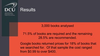 Results
3,000 books analysed
71.5% of books are required and the remaining
28.5% are recommended.
Google books returned prices for 18% of books that
we searched for. Of that sample the cost ranged
from $0.99 to over $400.
 