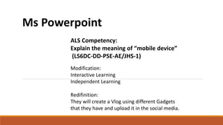 Ms Powerpoint
ALS Competency:
Explain the meaning of “mobile device”
(LS6DC-DD-PSE-AE/JHS-1)
Modification:
Interactive Learning
Independent Learning
Redifinition:
They will create a Vlog using different Gadgets
that they have and upload it in the social media.
 