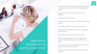 • Enriches online and blended learning experience
for e-learning environments for both students and
faculty.
• Supports immersive and continuous virtual
learning.
• Not limited by Office hours.
• Enables remote interactive and collaborative study
groups.
• Coordinate different remote teams or venues.
• High quality recordings for tutorials, classes and
training rooms.
• Edit, create and share files with your team.
• Conduct meetings with both internal/external
common interest groups from anywhere in the
world.
• Benefit from savings in infrastructure, time, travel
and physical space reservation.
• Easy access via URL, no software or download
required.
Mashme.io
transforms the
learning experience
 