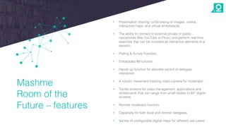 • Presentation sharing, co-browsing of images, videos,
interactive maps, and virtual whiteboards.
• The ability to connect to external private or public
repositories (like YouTube or Flickr) and perform real-time
searches that can be included as interactive elements to a
session.
• Polling & Survey Function.
• Embedded IM function.
• Hands up function for discrete control of delegate
interaction.
• A robotic movement tracking video camera for moderator.
• Tactile screens for class management, applications and
whiteboards that can range from small tablets to 65” digital
screens.
• Remote moderator function.
• Capability for both local and remote delegates.
• Variety of configurable digital maps for different use cases.
Mashme
Room of the
Future – features
 