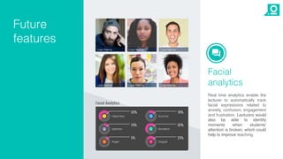 Facial
analytics
Real time analytics enable the
lecturer to automatically track
facial expressions related to
anxiety, confusion, engagement
and frustration. Lecturers would
also be able to identify
moments when students'
attention is broken, which could
help to improve teaching.
Future
features
 