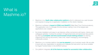 • Mashme.io is a SaaS video collaboration platform which is delivered via a web browser
and requires no plug-ins or application installation on the clients’ desktop.
• Mashme.io software is based in HTML5 and WebRTC (Web Real Time Communications).
The application runs in a Google Chrome window making it one of the largest web
applications ever created.
• Its simple installation and easy to use features unifies connections with teams, clients and
colleagues globally. It solves the problem of fragmented tools and ephemeral discussions
by offering a complete real-time synchronised virtual meeting solution for sharing,
organising and storing documents; video chat; instant messaging; and leveraging
multimedia content.
• Mashme.io is a modular platform that can be adapted to your business needs. We are able
to work with your organisation to develop and integrate the tools which can be an enabler
for Digital Transformation in the EdTECH vertical.
• Our platform integrates all of the features needed for successful video collaboration.
What is
Mashme.io?
 