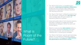 • The “Room of the Future” is a breakthrough in
education, e-learning and employee collaboration.
It offers the most immersive video collaboration
experience for organizations looking to transform
their learning environment.
• The “Room of the Future” is offered in solutions from
4 to 125 screens, configured into a HD video wall,
which includes video and audio systems all
operated by Mashme.io software.
• Using high quality video to host interactive sessions
that allow a moderator to engage with remote
employees and delegates all over the world, with
minimal latency.
• Mashme.io also provides data analytics following
each session, tracking the delegates time spent
viewing material shown, and how effective the
materials were in conveying key messages.
• The “Room of the Future” uses the same technology
platform as our Enterprise Collaboration platform,
but has a number of changes to the User Interface
(UI) specifically for the EdTECH vertical.
What is
Room of the
Future?
 