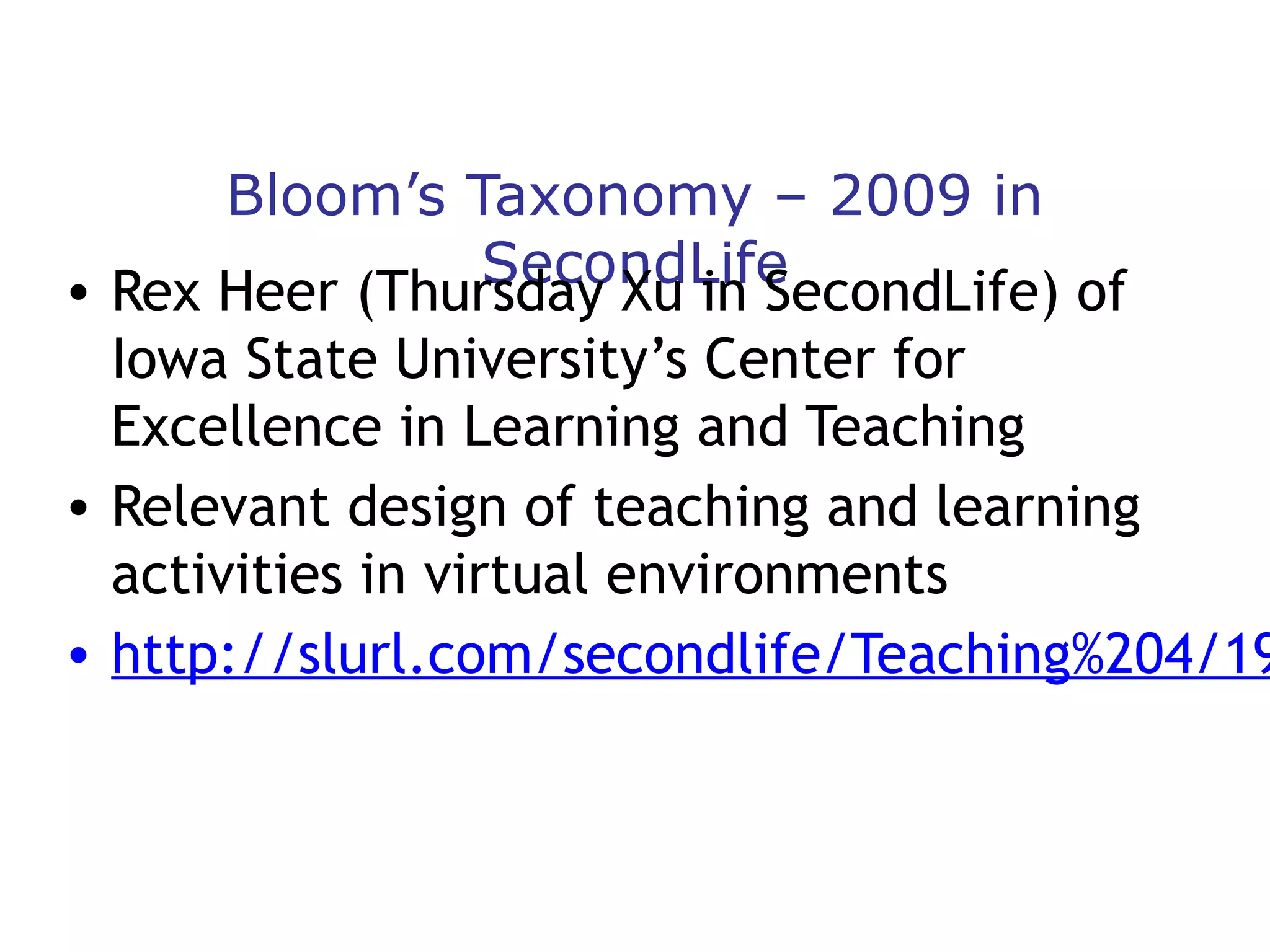 Bloom’s Taxonomy – 2009 in
SecondLife
• Rex Heer (Thursday Xu in SecondLife) of
Iowa State University’s Center for
Excellence in Learning and Teaching
• Relevant design of teaching and learning
activities in virtual environments
• http://slurl.com/secondlife/Teaching%204/19

 