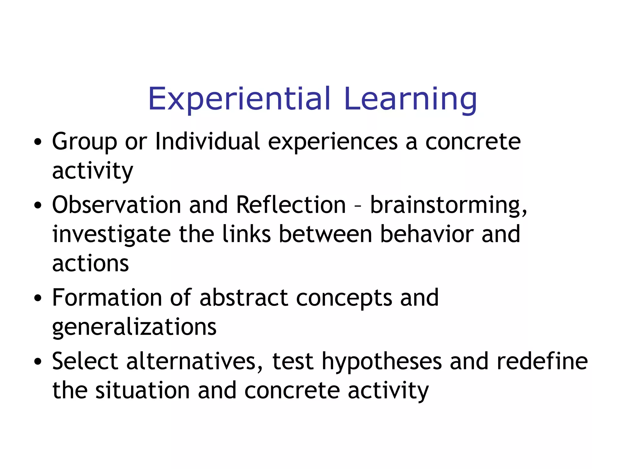 Experiential Learning
• Group or Individual experiences a concrete
activity
• Observation and Reflection – brainstorming,
investigate the links between behavior and
actions
• Formation of abstract concepts and
generalizations
• Select alternatives, test hypotheses and redefine
the situation and concrete activity

 