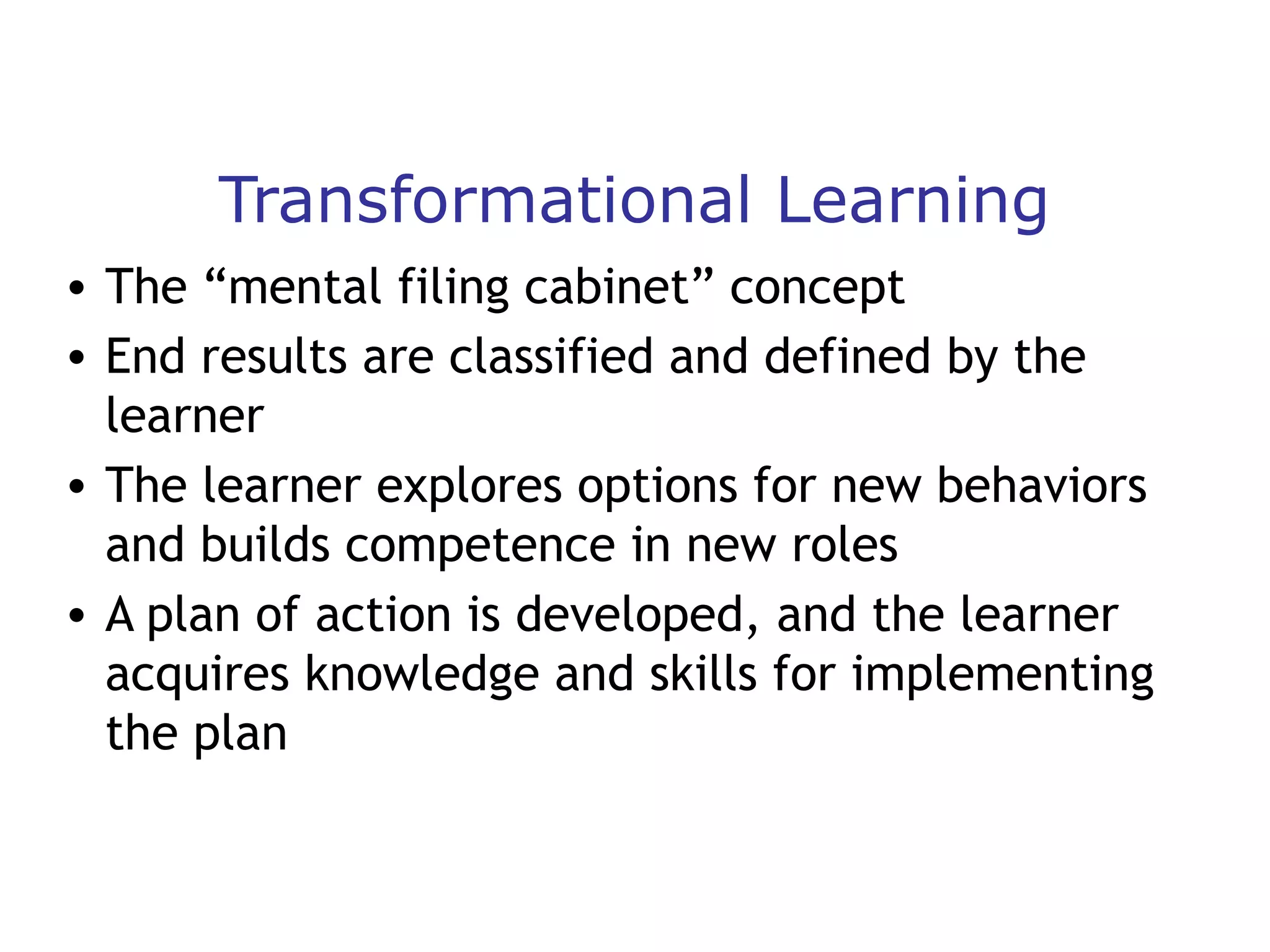 Transformational Learning
• The “mental filing cabinet” concept
• End results are classified and defined by the
learner
• The learner explores options for new behaviors
and builds competence in new roles
• A plan of action is developed, and the learner
acquires knowledge and skills for implementing
the plan

 