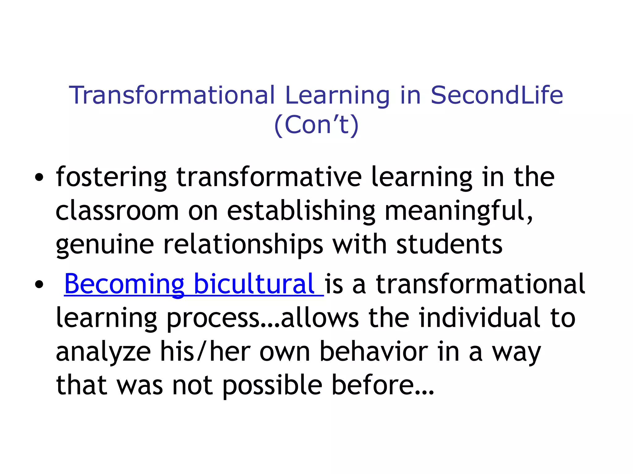 Transformational Learning in SecondLife
(Con’t)

• fostering transformative learning in the
classroom on establishing meaningful,
genuine relationships with students
• Becoming bicultural is a transformational
learning process…allows the individual to
analyze his/her own behavior in a way
that was not possible before…

 