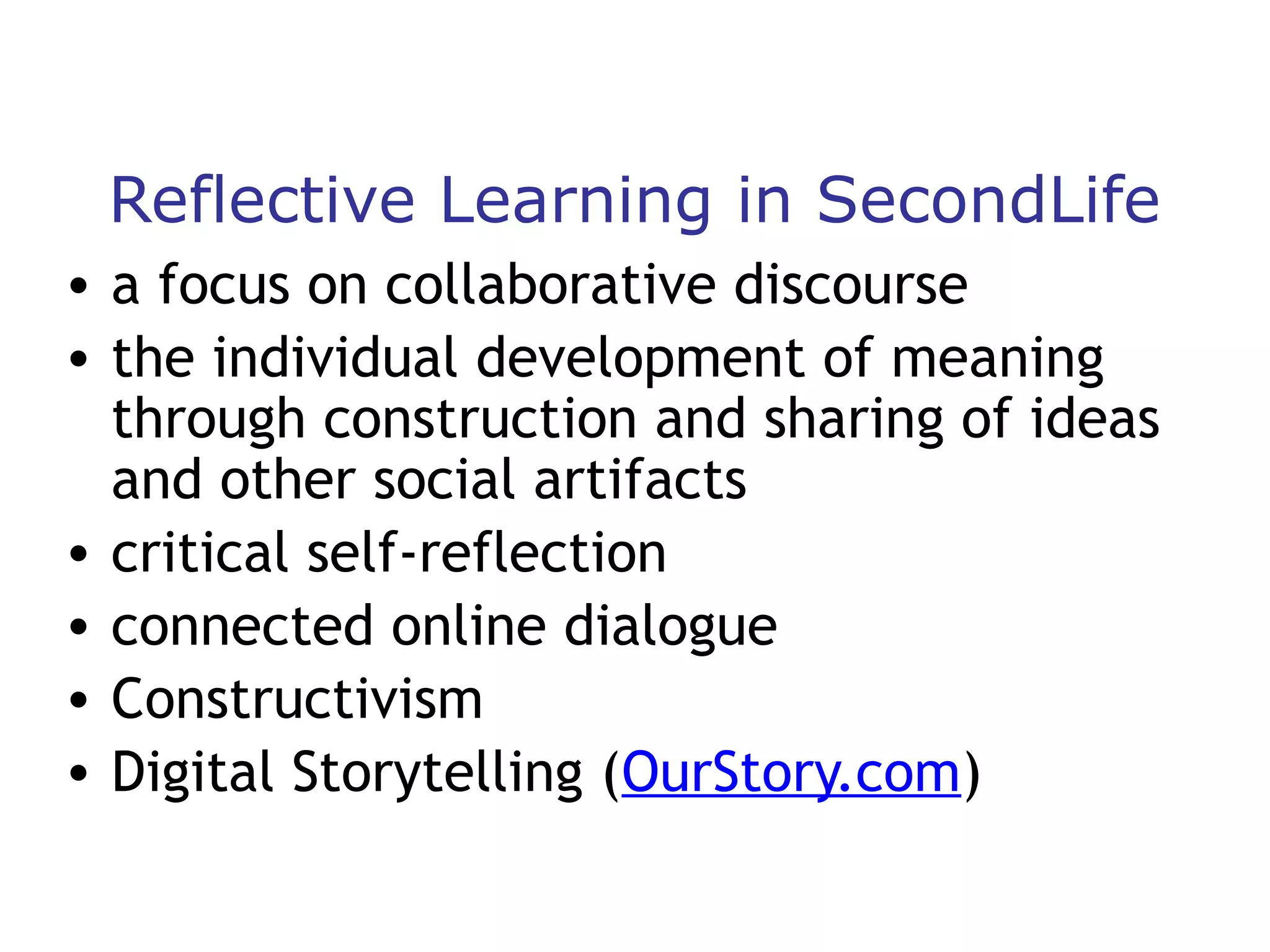 Reflective Learning in SecondLife
• a focus on collaborative discourse
• the individual development of meaning
through construction and sharing of ideas
and other social artifacts
• critical self-reflection
• connected online dialogue
• Constructivism
• Digital Storytelling (OurStory.com)

 