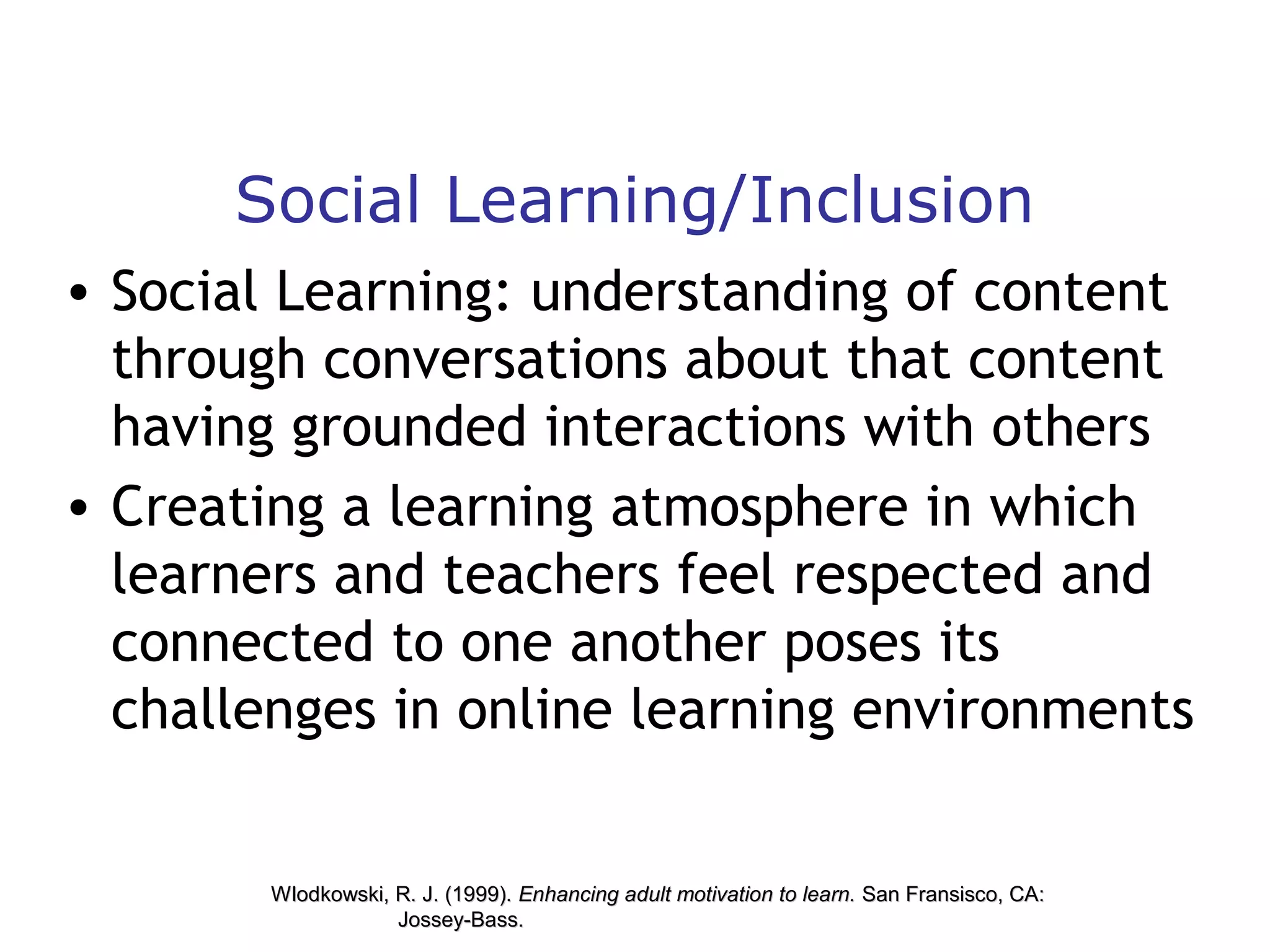 Social Learning/Inclusion
• Social Learning: understanding of content
through conversations about that content
having grounded interactions with others
• Creating a learning atmosphere in which
learners and teachers feel respected and
connected to one another poses its
challenges in online learning environments

Wlodkowski, R. J. (1999). Enhancing adult motivation to learn. San Fransisco, CA:
Jossey-Bass.

 