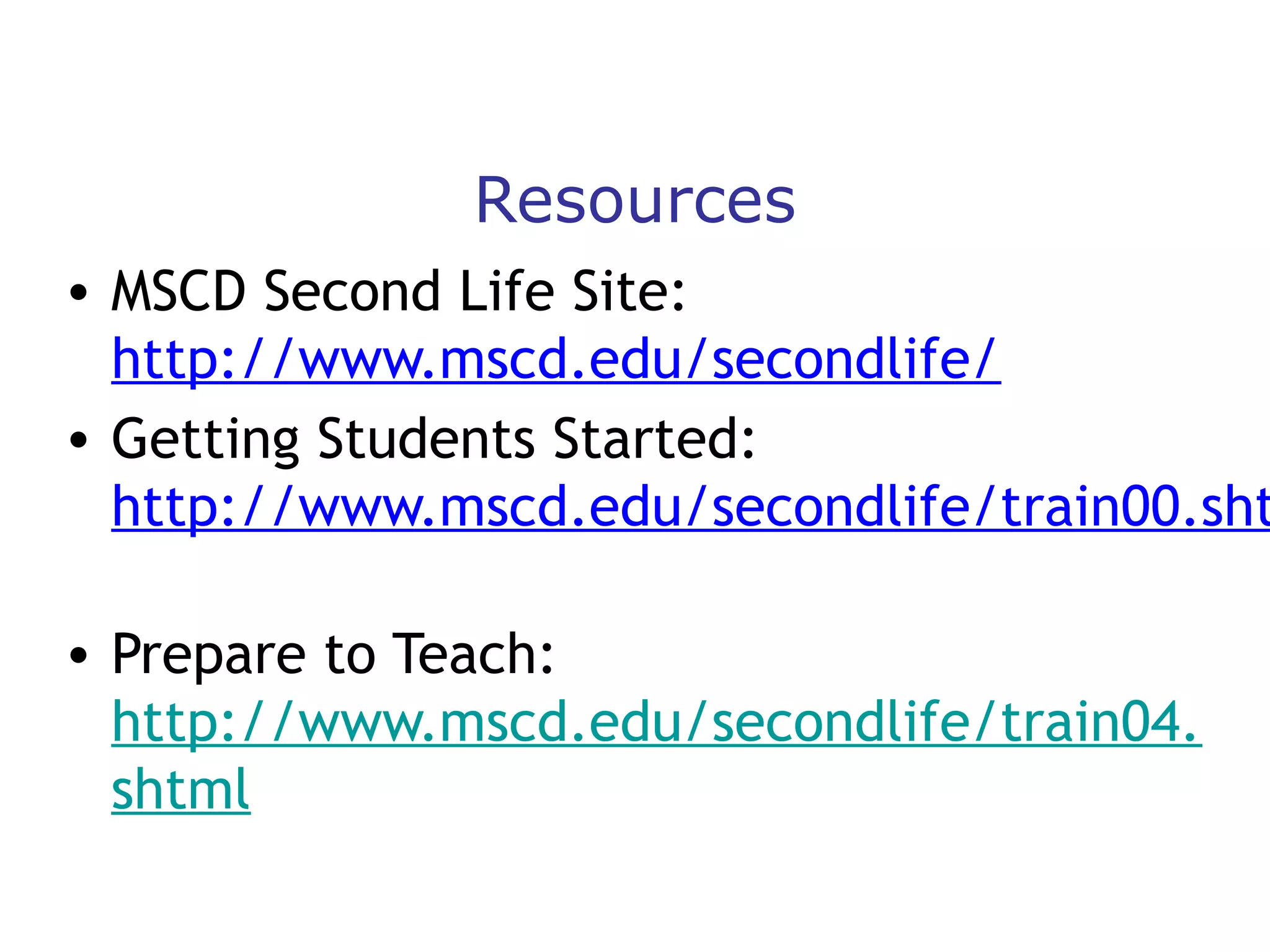 Resources

• MSCD Second Life Site:
http://www.mscd.edu/secondlife/
• Getting Students Started:
http://www.mscd.edu/secondlife/train00.sht
• Prepare to Teach:
http://www.mscd.edu/secondlife/train04.
shtml

 