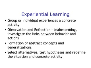 Experiential Learning
• Group or Individual experiences a concrete
activity
• Observation and Reflection – brainstorming,
investigate the links between behavior and
actions
• Formation of abstract concepts and
generalizations
• Select alternatives, test hypotheses and redefine
the situation and concrete activity

 