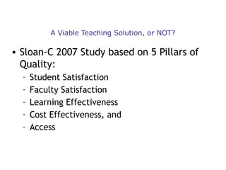 A Viable Teaching Solution, or NOT?

• Sloan-C 2007 Study based on 5 Pillars of
Quality:
–
–
–
–
–

Student Satisfaction
Faculty Satisfaction
Learning Effectiveness
Cost Effectiveness, and
Access

 