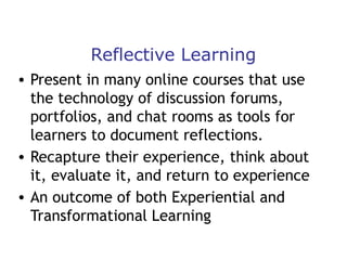 Reflective Learning
• Present in many online courses that use
the technology of discussion forums,
portfolios, and chat rooms as tools for
learners to document reflections.
• Recapture their experience, think about
it, evaluate it, and return to experience
• An outcome of both Experiential and
Transformational Learning

 