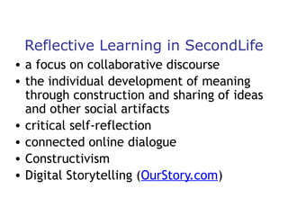 Reflective Learning in SecondLife
• a focus on collaborative discourse
• the individual development of meaning
through construction and sharing of ideas
and other social artifacts
• critical self-reflection
• connected online dialogue
• Constructivism
• Digital Storytelling (OurStory.com)

 