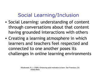 Social Learning/Inclusion
• Social Learning: understanding of content
through conversations about that content
having grounded interactions with others
• Creating a learning atmosphere in which
learners and teachers feel respected and
connected to one another poses its
challenges in online learning environments

Wlodkowski, R. J. (1999). Enhancing adult motivation to learn. San Fransisco, CA:
Jossey-Bass.

 