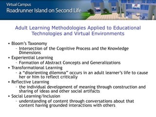 Adult Learning Methodologies Applied to Educational
Technologies and Virtual Environments
• Bloom’s Taxonomy
– Intersection of the Cognitive Process and the Knowledge
Dimensions
• Experiential Learning
– Formation of Abstract Concepts and Generalizations
• Transformational Learning
– a “disorienting dilemma” occurs in an adult learner’s life to cause
her or him to reflect critically
• Reflective Learning
– the individual development of meaning through construction and
sharing of ideas and other social artifacts
• Social Learning/Inclusion
– understanding of content through conversations about that
content having grounded interactions with others

 