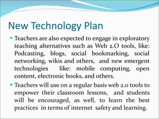 New Technology Plan Teachers are also expected to engage in exploratory teaching alternatives such as Web 2.O tools, like: Podcasting, blogs, social bookmarking, social networking, wikis and others,  and new emergent technologies  like: mobile computing, open content, electronic books, and others.  Teachers will use on a regular basis web 2.0 tools to empower their classroom lessons,  and students will be encouraged, as well, to learn the best practices  in terms of internet  safety and learning. 