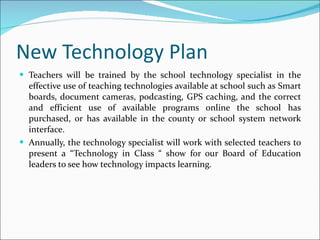 New Technology Plan Teachers will be trained by the school technology specialist in the effective use of teaching technologies available at school such as Smart boards, document cameras, podcasting, GPS caching, and the correct and efficient use of available programs online the school has purchased, or has available in the county or school system network interface.  Annually, the technology specialist will work with selected teachers to present a “Technology in Class “ show for our Board of Education leaders to see how technology impacts learning.  
