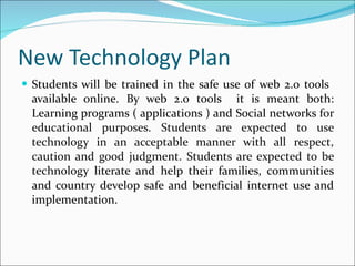 New Technology Plan Students will be trained in the safe use of web 2.0 tools  available online. By web 2.0 tools  it is meant both: Learning programs ( applications ) and Social networks  for educational purposes. Students are expected to use technology in an acceptable manner with all respect, caution and good judgment. Students are expected to be technology  literate and help their families, communities and country develop safe and beneficial internet use and implementation. 