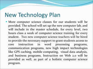 New Technology Plan More computer science classes for our students will be provided. The school will set up the new computer lab, and will include in the master schedule, for every level, two hours class a week of computer science training for every student .  Two new computer science teachers will be hired to provide the necessary support to grant students  access to core instruction in word processing programs, communication programs, new high impact technologies like GPS caching, mobile computing,  visual data analysis, and business programs. Instruction on Web 2.0 will be provided as well, as part of a holistic computer science program. 