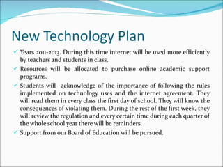 New Technology Plan Years 2011-2013. During this time internet will be used more efficiently by teachers and students in class. Resources will be allocated to purchase online academic support programs. Students will  acknowledge of the importance of following the rules implemented on technology uses  and the internet agreement. They will read them in every class the first day of school. They will know the consequences of violating them. During the rest of the first week, they will revi ew the regulation and every certain time during each quarter of the whole school year there will be reminders. Support from our Board of Education will be pursued. 