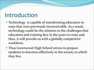 Introduction Technology  is capable of transforming education in ways that were previously inconceivable. As a result,  technology could be the solution to the challenges that education and training face in the years to come and thus, it will provide us with a globally competitive workforce.  Thus  Greenwood  High School strives to prepare students to function effectively in the society in which they live. 