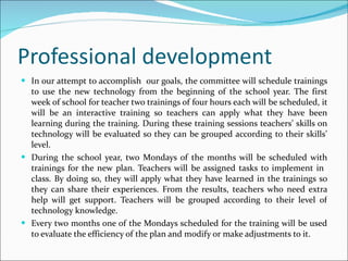 Professional development In our attempt to accomplish  our goals, the committee will schedule trainings to use the new technology from the beginning of the school year. The first week of school for teacher two trainings of four hours each will be scheduled, it will be an interactive training so teachers can apply what they have been learning during the training. During these training sessions teachers’ skills on technology will be evaluated so they can be grouped according to their skills’ level. During the school year, two Mondays of the months will be scheduled with trainings for the new plan. Teachers will be assigned tasks to implement in  class. By doing so, they will apply what they have learned in the trainings so they can share their experiences. From the results, teachers who need extra help will get support. Teachers will be grouped according to their level of technology knowledge. Every two months one of the Mondays scheduled for the training will be used to evaluate the efficiency of the plan and modify or make adjustments to it. 