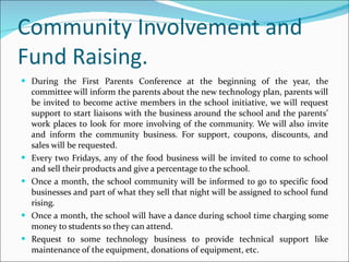 Community Involvement and Fund Raising. During the First Parents Conference at the beginning of the year, the committee will inform the parents about the new technology plan, parents will be invited to become active members in the school initiative, we will request support to start liaisons with the business around the school and the parents’ work places to look for more involving of the community. We will also invite and inform the community business. For support, coupons, discounts, and sales will be requested. Every two Fridays, any of the food business will be invited to come to school and sell their products and give a percentage to the school. Once a month, the school community will be informed to go to specific food businesses and part of what they sell that night will be assigned to school fund rising. Once a month, the school will have a dance during school time charging some money to students so they can attend. Request to some technology business to provide technical support like maintenance of the equipment, donations of equipment, etc. 