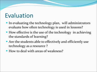 Evaluation In evaluating the technology plan,  will administrators evaluate how often technology is used in lessons? How effective is the use of the technology  in achieving the standards of learning? Are the students able to effectively and efficiently use technology as a resource ? How to deal with areas of weakness? 