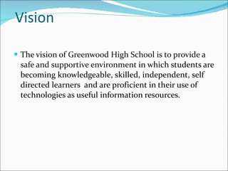 Vision The vision of  Greenwood High School is to provide a safe and supportive environment  in which students are becoming knowledgeable, skilled, independent, self directed learners  and are proficient in their use of technologies as useful information resources. 