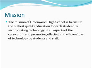 Mission The mission of  Greenwood High School is to ensure the highest quality education  for each student by incorporating technology in all aspects of the curriculum and promoting effective and efficient use of technology by students and staff. 