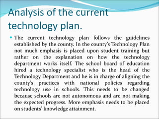 Analysis of the current technology plan. The current technology plan follows the guidelines established by the county. In the county’s Technology Plan not much emphasis is placed upon student training but rather on the explanation on how the technology department works itself. The school board of education hired a technology specialist who is the head of the Technology Department and he is in charge of aligning the county’s practices with national policies regarding technology use in schools. This needs to be changed because schools are not autonomous and are not making the expected progress. More emphasis needs to be placed on students’ knowledge attainment. 