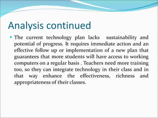 Analysis continued The current technology plan lacks  sustainability and potential of progress. It requires immediate action and an effective follow up or implementation of a new plan that guarantees that more students will have access to working computers on a regular basis . Teachers need more training too, so they can integrate technology in their class and in that way enhance the effectiveness, richness and appropriateness of their classes. 