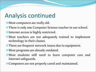 Analysis continued Most computers are really old. There is only one Computer Science teacher in our school. Internet access is highly restricted. Most teachers are not adequately trained to implement technology in their classes. There are frequent network issues due to equipment. Most programs are already outdated. Most students still need to learn computer care and Internet safeguards. Computers are not properly cared and maintained. 