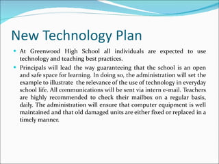 New Technology Plan At Greenwood High School all individuals are expected to use technology and teaching best practices.  Principals will lead the way guaranteeing that the school is an open and safe space for learning. In doing so, the administration will set the example to illustrate  the relevance of the use of technology in everyday school life. All communications will be sent via intern e-mail. Teachers are highly recommended  to check their mailbox on a regular basis, daily. The administration will ensure that computer equipment is well maintained and that old damaged units are either fixed or replaced in a timely manner. 