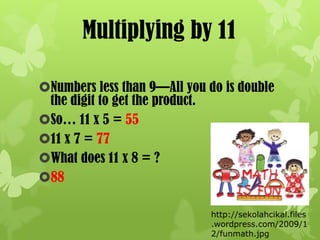 Multiplying by 11

Numbers less than 9—All you do is double
 the digit to get the product.
So… 11 x 5 = 55
11 x 7 = 77
What does 11 x 8 = ?
88

                              http://sekolahcikal.files
                              .wordpress.com/2009/1
                              2/funmath.jpg
 