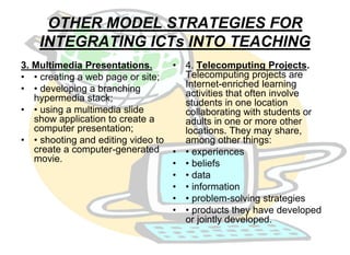 OTHER MODEL STRATEGIES FOR 
INTEGRATING ICTs INTO TEACHING 
3. Multimedia Presentations. 
• • creating a web page or site; 
• • developing a branching 
hypermedia stack; 
• • using a multimedia slide 
show application to create a 
computer presentation; 
• • shooting and editing video to 
create a computer-generated 
movie. 
• 4. Telecomputing Projects. 
Telecomputing projects are 
Internet-enriched learning 
activities that often involve 
students in one location 
collaborating with students or 
adults in one or more other 
locations. They may share, 
among other things: 
• • experiences 
• • beliefs 
• • data 
• • information 
• • problem-solving strategies 
• • products they have developed 
or jointly developed. 
 