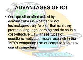 ADVANTAGES OF ICT 
• One question often asked by 
administrators is whether or not 
technologies truly "work," that is, if they 
promote language learning and do so in a 
cost-effective way. These types of 
questions motivated much research in the 
1970s comparing use of computers to non-use 
of computers. 
 