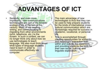 ADVANTAGES OF ICT 
• Secondly, and even more 
importantly, new communications 
technologies are part of the broader 
ecology of life at the turn of the 
century. Much of our reading, 
writing, and communicating is 
migrating from other environments 
(print, telephone, etc.) to the 
screen. In such a context, we can 
no longer think only about how we 
use technologies to teach 
language. We also must think about 
what types of language students 
need to learn in order to 
communicate effectively via 
computer. 
• The main advantage of new 
technologies is thus that they can 
be used to help prepare students 
for the kinds of international cross-cultural 
communication which are 
increasingly required for success in 
academic, vocational, or personal 
life. 
• This is accomplished through 
creating opportunities for authentic 
and meaningful interaction both 
within and outside the classroom, 
and providing students the tools for 
their own social, cultural, and 
linguistic exploration. 
 