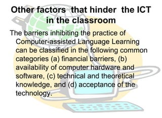 Other factors that hinder the ICT 
in the classroom 
The barriers inhibiting the practice of 
Computer-assisted Language Learning 
can be classified in the following common 
categories (a) financial barriers, (b) 
availability of computer hardware and 
software, (c) technical and theoretical 
knowledge, and (d) acceptance of the 
technology. 
 