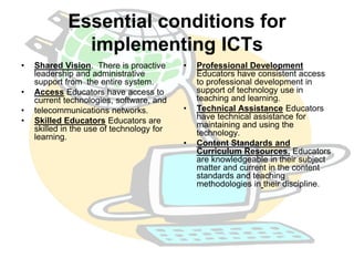 Essential conditions for 
implementing ICTs 
• Shared Vision. There is proactive 
leadership and administrative 
support from the entire system. 
• Access Educators have access to 
current technologies, software, and 
• telecommunications networks. 
• Skilled Educators Educators are 
skilled in the use of technology for 
learning. 
• Professional Development 
Educators have consistent access 
to professional development in 
support of technology use in 
teaching and learning. 
• Technical Assistance Educators 
have technical assistance for 
maintaining and using the 
technology. 
• Content Standards and 
Curriculum Resources. Educators 
are knowledgeable in their subject 
matter and current in the content 
standards and teaching 
methodologies in their discipline. 
 