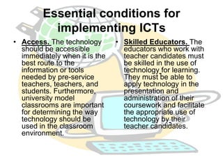 Essential conditions for 
implementing ICTs 
• Access. The technology 
should be accessible 
immediately when it is the 
best route to the 
information or tools 
needed by pre-service 
teachers, teachers, and 
students. Furthermore, 
university model 
classrooms are important 
for determining the way 
technology should be 
used in the classroom 
environment. 
• Skilled Educators. The 
educators who work with 
teacher candidates must 
be skilled in the use of 
technology for learning. 
They must be able to 
apply technology in the 
presentation and 
administration of their 
coursework and facilitate 
the appropriate use of 
technology by their 
teacher candidates. 
 