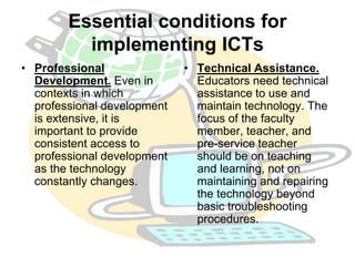 Essential conditions for 
implementing ICTs 
• Professional 
Development. Even in 
contexts in which 
professional development 
is extensive, it is 
important to provide 
consistent access to 
professional development 
as the technology 
constantly changes. 
• Technical Assistance. 
Educators need technical 
assistance to use and 
maintain technology. The 
focus of the faculty 
member, teacher, and 
pre-service teacher 
should be on teaching 
and learning, not on 
maintaining and repairing 
the technology beyond 
basic troubleshooting 
procedures. 
 