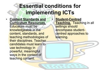 Essential conditions for 
implementing ICTs 
• Content Standards and 
Curriculum Resources. 
Educators must be 
knowledgeable in the 
content, standards, and 
teaching methodologies of 
their disciplines. Teacher 
candidates must learn to 
use technology in 
powerful, meaningful 
ways in the context of 
teaching content. 
• Student-Centred 
Teaching. Teaching in all 
settings should 
encompass student-centred 
approaches to 
learning. 
 
