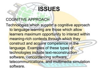 ISSUES 
COGNITIVE APPROACH 
Technologies which support a cognitive approach 
to language learning are those which allow 
learners maximum opportunity to interact within 
meaning-rich contexts through which they 
construct and acquire competence in the 
language. Examples of these types of 
technologies include text-reconstruction 
software, concordancing software, 
telecommunications, and multimedia simulation 
software. 
 