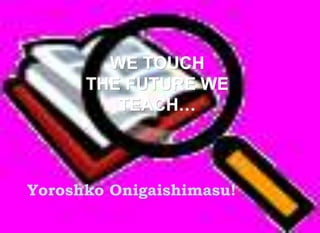 WE TOUCH 
THE FUTURE WE 
TEACH… 
Yoroshko Onigaishimasu! 
