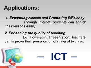 Applications:
1. Expanding Access and Promoting Efficiency
Through internet, students can search
their lessons easily.
ICT
2. Enhancing the quality of teaching
Eg. Powerpoint Presentation, teachers
can improve their presentation of material to class.
 