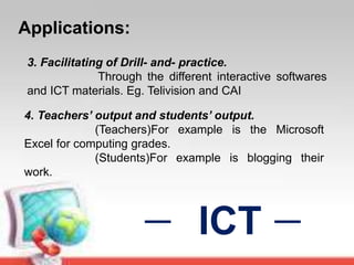 Applications:
ICT
3. Facilitating of Drill- and- practice.
Through the different interactive softwares
and ICT materials. Eg. Telivision and CAI
4. Teachers’ output and students’ output.
(Teachers)For example is the Microsoft
Excel for computing grades.
(Students)For example is blogging their
work.
 