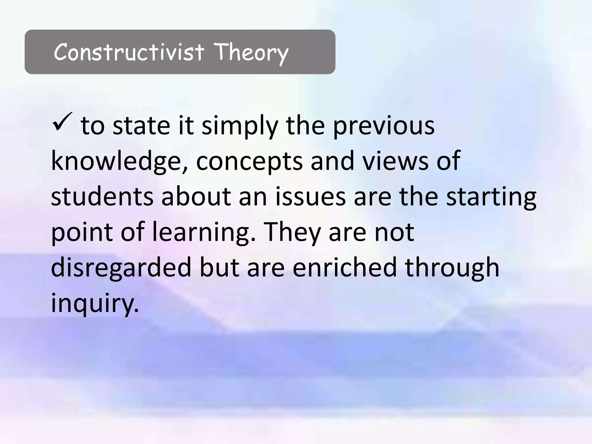  to state it simply the previous
knowledge, concepts and views of
students about an issues are the starting
point of learning. They are not
disregarded but are enriched through
inquiry.
Constructivist Theory
 